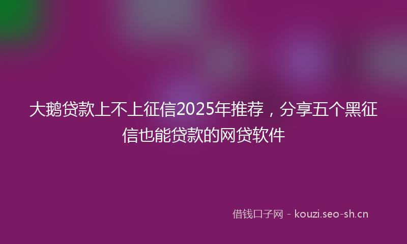 大鹅贷款上不上征信2025年推荐，分享五个黑征信也能贷款的网贷软件