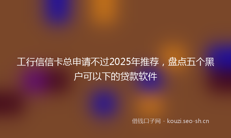 工行信信卡总申请不过2025年推荐，盘点五个黑户可以下的贷款软件