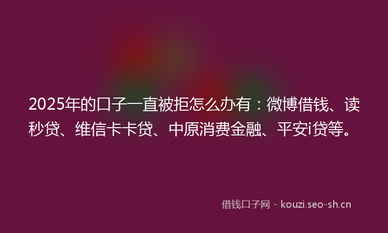 2025年的口子一直被拒怎么办有：微博借钱、读秒贷、维信卡卡贷、中原消费金融、平安i贷等。