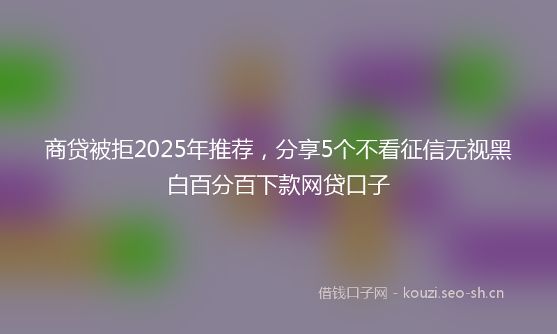 商贷被拒2025年推荐，分享5个不看征信无视黑白百分百下款网贷口子