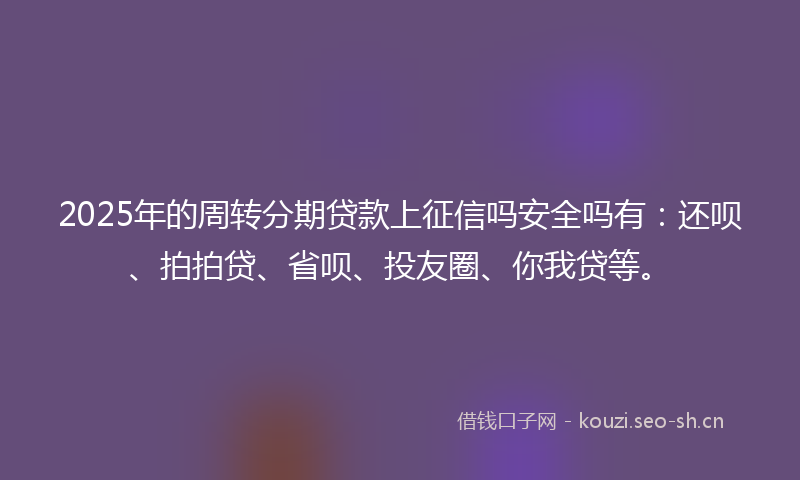 2025年的周转分期贷款上征信吗安全吗有：还呗、拍拍贷、省呗、投友圈、你我贷等。