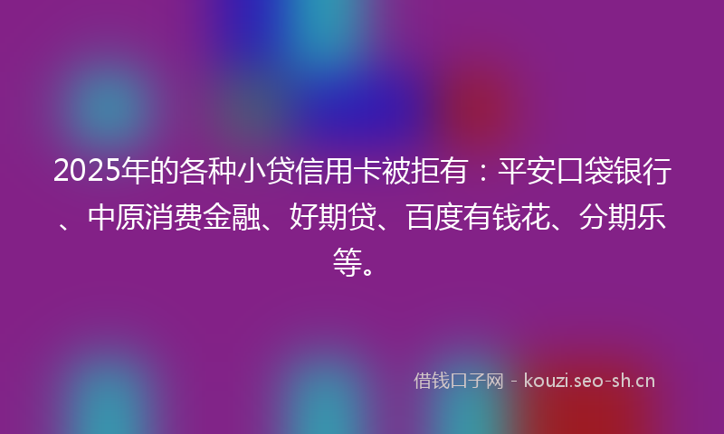 2025年的各种小贷信用卡被拒有：平安口袋银行、中原消费金融、好期贷、百度有钱花、分期乐等。