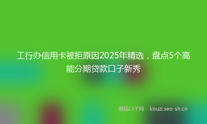 工行办信用卡被拒原因2025年精选，盘点5个高能分期贷款口子新秀