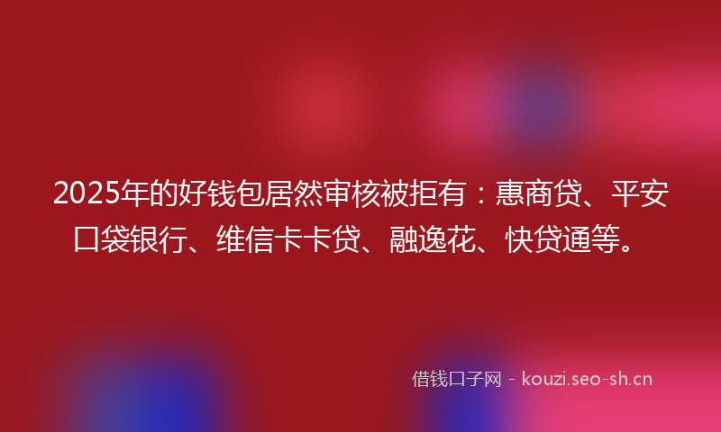 2025年的好钱包居然审核被拒有：惠商贷、平安口袋银行、维信卡卡贷、融逸花、快贷通等。