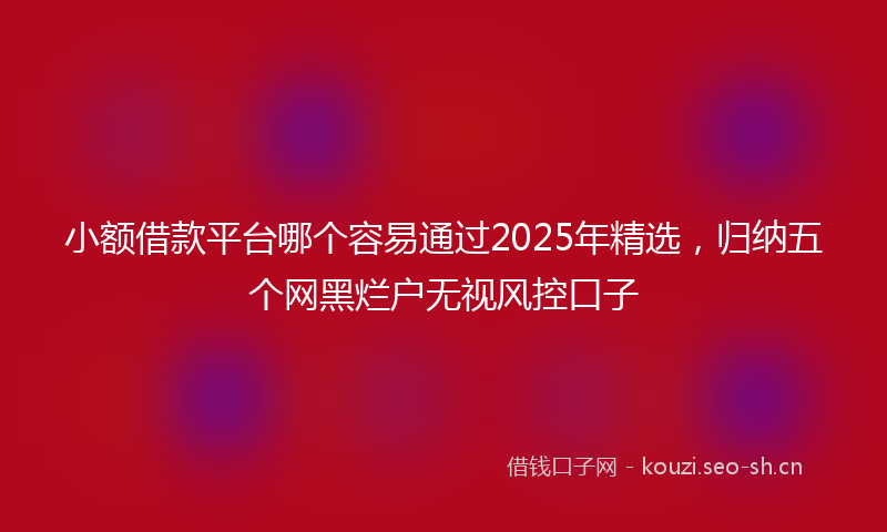 小额借款平台哪个容易通过2025年精选,归纳五个网黑烂户无视风控口子