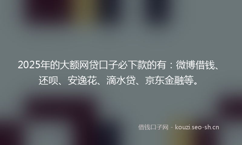 2025年的大额网贷口子必下款的有：微博借钱、还呗、安逸花、滴水贷、京东金融等。
