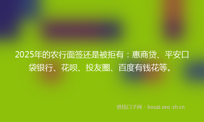 2025年的农行面签还是被拒有：惠商贷、平安口袋银行、花呗、投友圈、百度有钱花等。