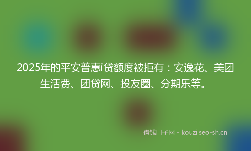 2025年的平安普惠i贷额度被拒有：安逸花、美团生活费、团贷网、投友圈、分期乐等。
