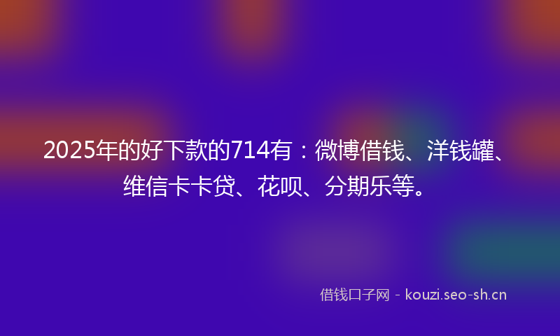 2025年的好下款的714有：微博借钱、洋钱罐、维信卡卡贷、花呗、分期乐等。