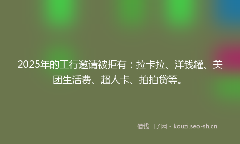 2025年的工行邀请被拒有：拉卡拉、洋钱罐、美团生活费、超人卡、拍拍贷等。
