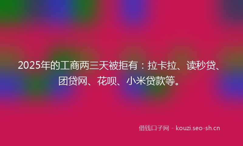 2025年的工商两三天被拒有:拉卡拉、读秒贷、团贷网、花呗、小米贷款等。
