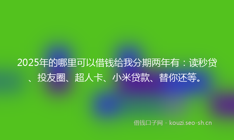 2025年的哪里可以借钱给我分期两年有：读秒贷、投友圈、超人卡、小米贷款、替你还等。