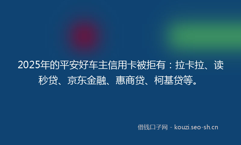 2025年的平安好车主信用卡被拒有：拉卡拉、读秒贷、京东金融、惠商贷、柯基贷等。