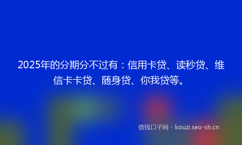 2025年的分期分不过有:信用卡贷、读秒贷、维信卡卡贷、随身贷、你我贷等。