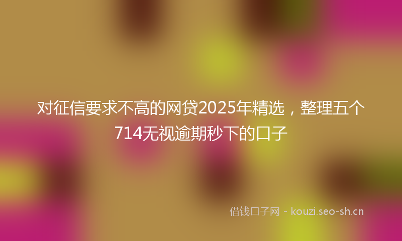 对征信要求不高的网贷2025年精选，整理五个714无视逾期秒下的口子