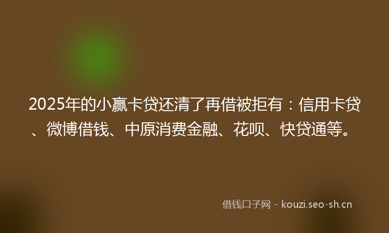 2025年的小赢卡贷还清了再借被拒有：信用卡贷、微博借钱、中原消费金融、花呗、快贷通等。