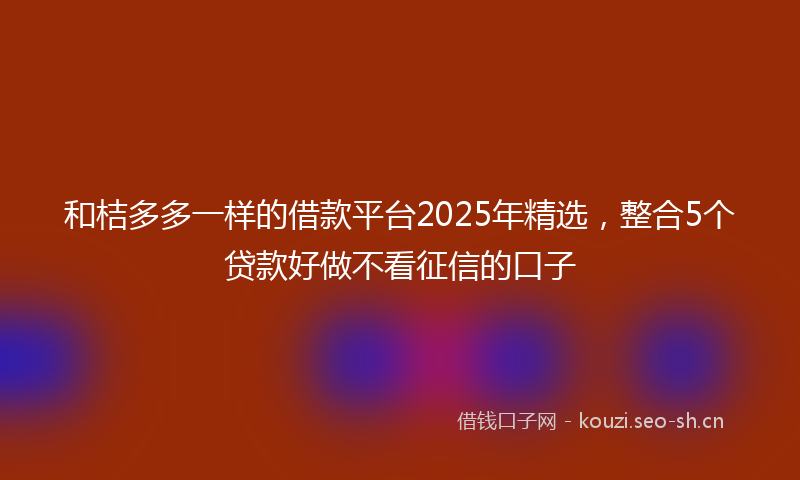 和桔多多一样的借款平台2025年精选，整合5个贷款好做不看征信的口子
