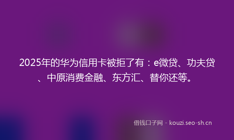2025年的华为信用卡被拒了有：e微贷、功夫贷、中原消费金融、东方汇、替你还等。