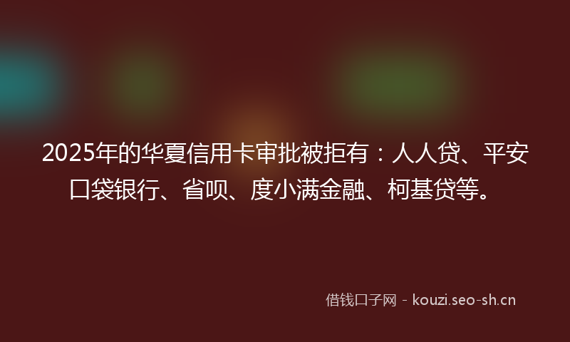 2025年的华夏信用卡审批被拒有：人人贷、平安口袋银行、省呗、度小满金融、柯基贷等。