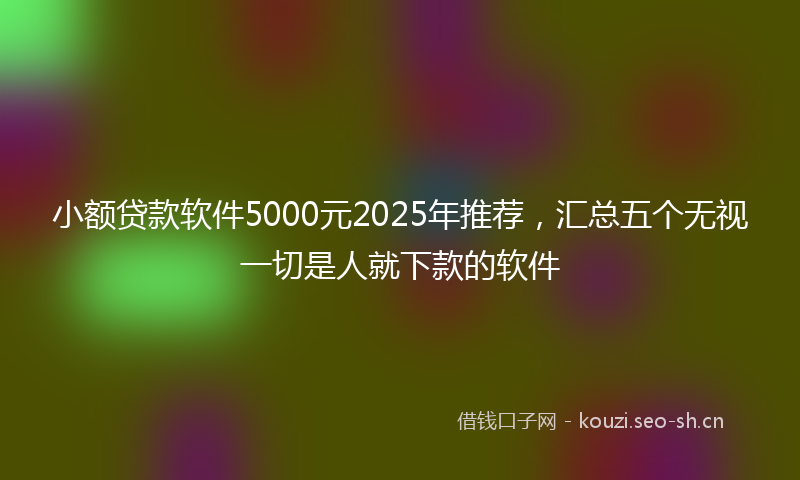 小额贷款软件5000元2025年推荐，汇总五个无视一切是人就下款的软件