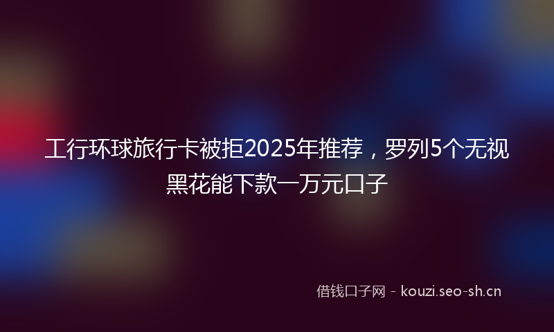 工行环球旅行卡被拒2025年推荐，罗列5个无视黑花能下款一万元口子