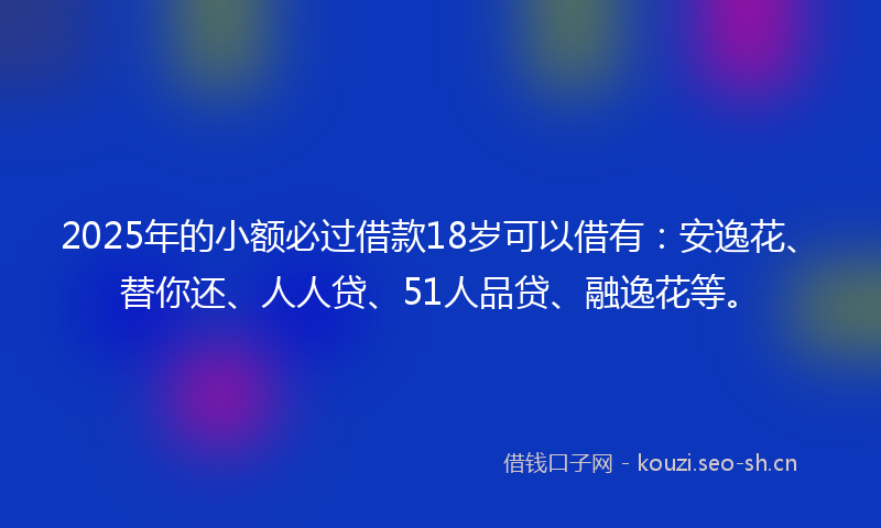 2025年的小额必过借款18岁可以借有：安逸花、替你还、人人贷、51人品贷、融逸花等。