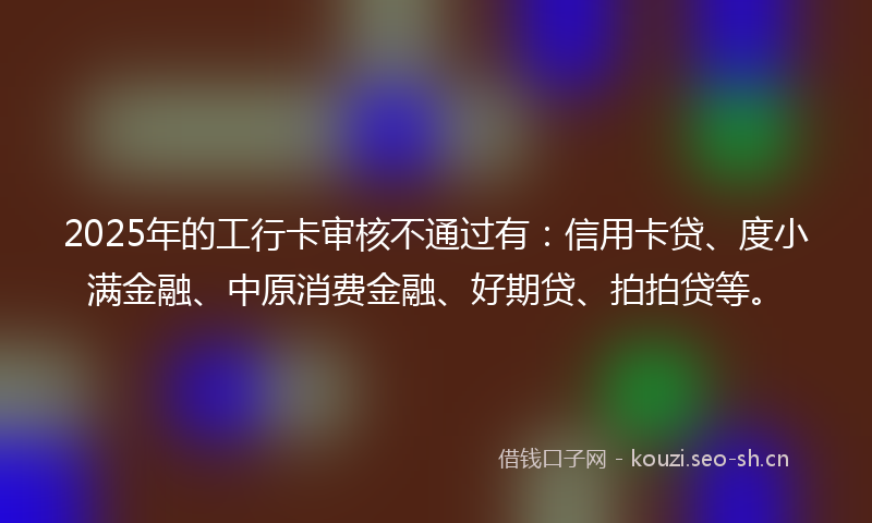 2025年的工行卡审核不通过有：信用卡贷、度小满金融、中原消费金融、好期贷、拍拍贷等。
