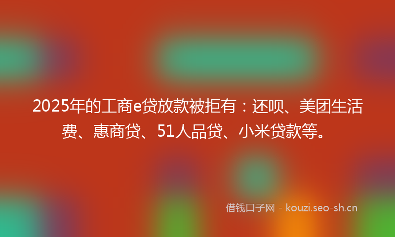 2025年的工商e贷放款被拒有:还呗、美团生活费、惠商贷、51人品贷、小米贷款等。