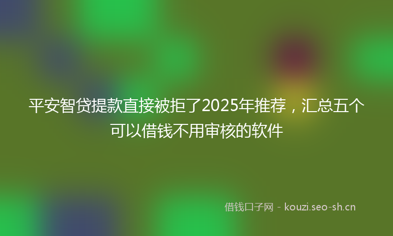 平安智贷提款直接被拒了2025年推荐，汇总五个可以借钱不用审核的软件