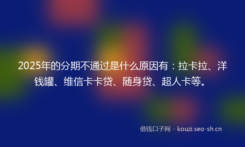2025年的分期不通过是什么原因有：拉卡拉、洋钱罐、维信卡卡贷、随身贷、超人卡等。