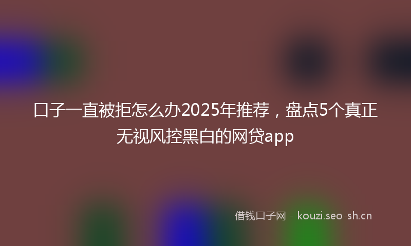 口子一直被拒怎么办2025年推荐，盘点5个真正无视风控黑白的网贷app
