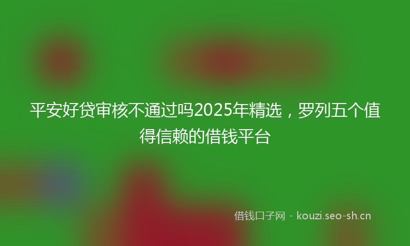 平安好贷审核不通过吗2025年精选，罗列五个值得信赖的借钱平台
