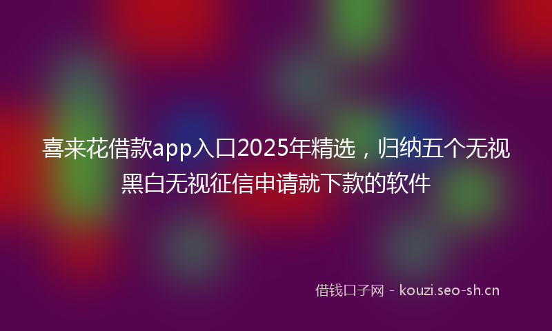 喜来花借款app入口2025年精选，归纳五个无视黑白无视征信申请就下款的软件