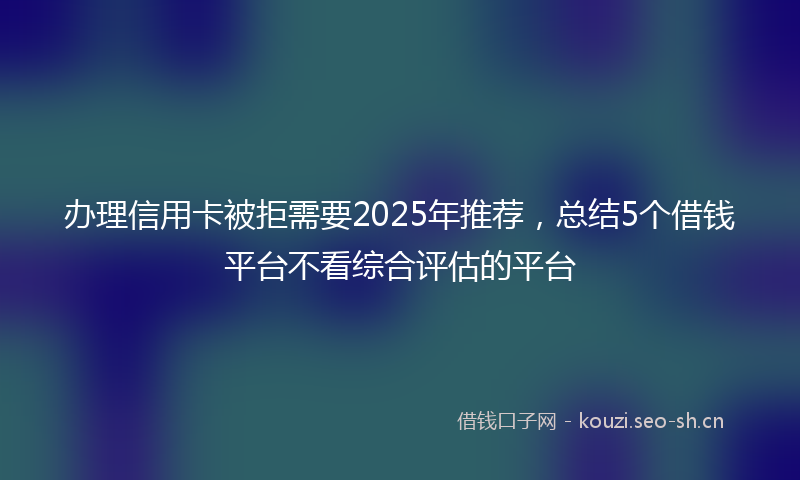 办理信用卡被拒需要2025年推荐,总结5个借钱平台不看综合评估的平台