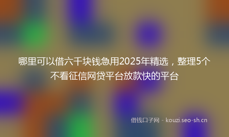 哪里可以借六千块钱急用2025年精选，整理5个不看征信网贷平台放款快的平台