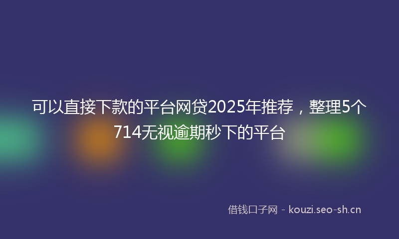可以直接下款的平台网贷2025年推荐，整理5个714无视逾期秒下的平台