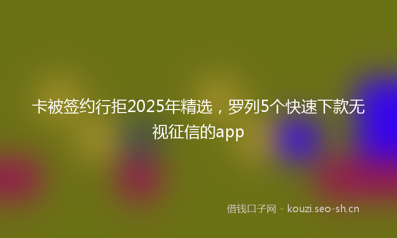 卡被签约行拒2025年精选,罗列5个快速下款无视征信的app
