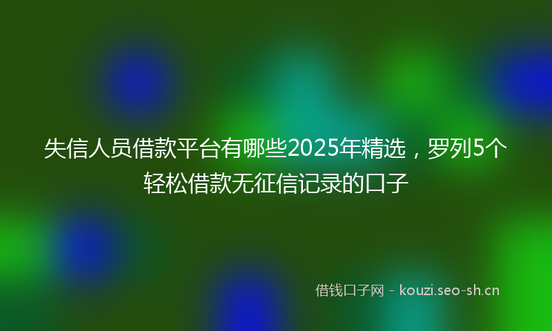 失信人员借款平台有哪些2025年精选，罗列5个轻松借款无征信记录的口子