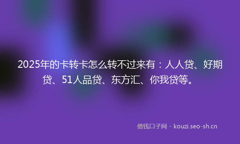 2025年的卡转卡怎么转不过来有：人人贷、好期贷、51人品贷、东方汇、你我贷等。