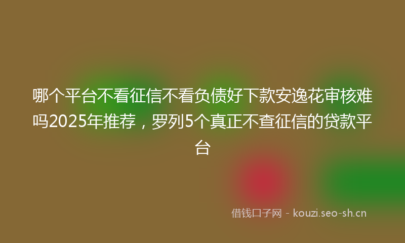 哪个平台不看征信不看负债好下款安逸花审核难吗2025年推荐，罗列5个真正不查征信的贷款平台