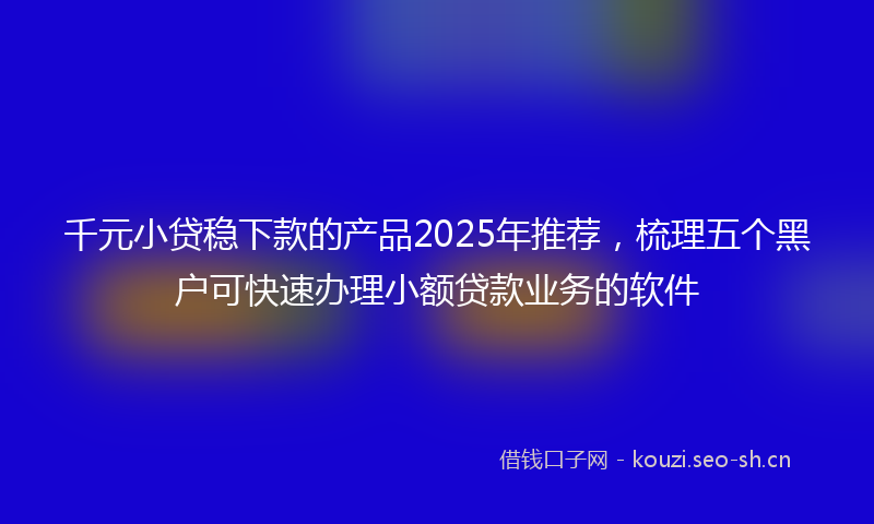 千元小贷稳下款的产品2025年推荐，梳理五个黑户可快速办理小额贷款业务的软件