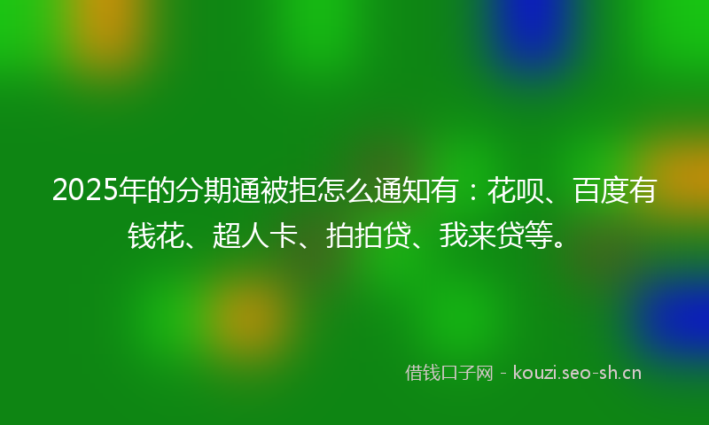 2025年的分期通被拒怎么通知有：花呗、百度有钱花、超人卡、拍拍贷、我来贷等。