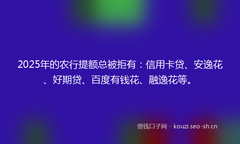 2025年的农行提额总被拒有：信用卡贷、安逸花、好期贷、百度有钱花、融逸花等。