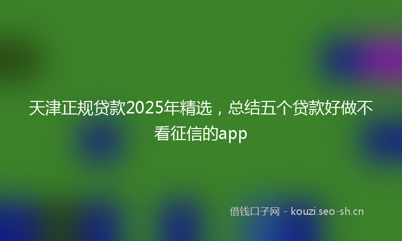 天津正规贷款2025年精选，总结五个贷款好做不看征信的app