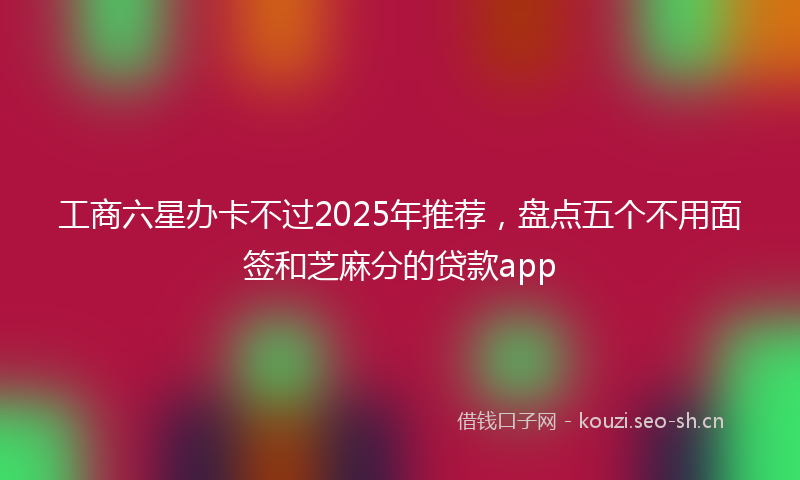 工商六星办卡不过2025年推荐，盘点五个不用面签和芝麻分的贷款app