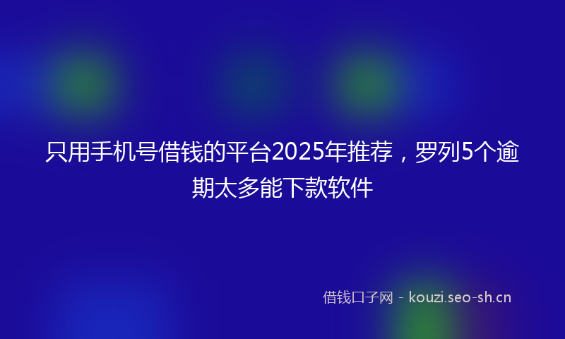 只用手机号借钱的平台2025年推荐，罗列5个逾期太多能下款软件