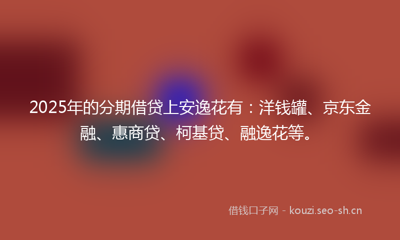 2025年的分期借贷上安逸花有：洋钱罐、京东金融、惠商贷、柯基贷、融逸花等。