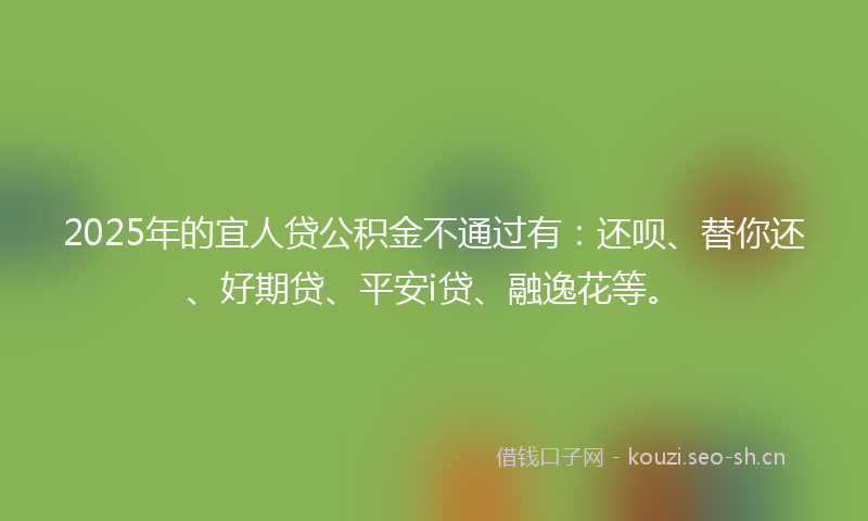 2025年的宜人贷公积金不通过有：还呗、替你还、好期贷、平安i贷、融逸花等。