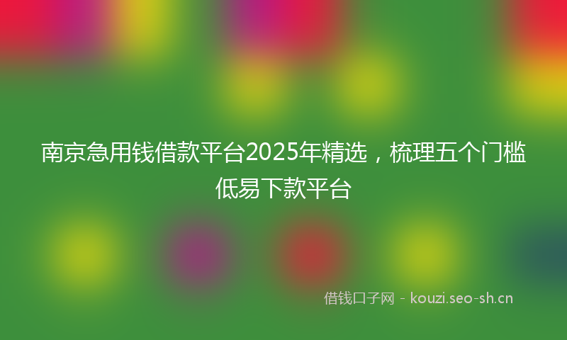南京急用钱借款平台2025年精选，梳理五个门槛低易下款平台