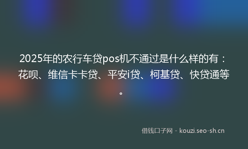 2025年的农行车贷pos机不通过是什么样的有：花呗、维信卡卡贷、平安i贷、柯基贷、快贷通等。